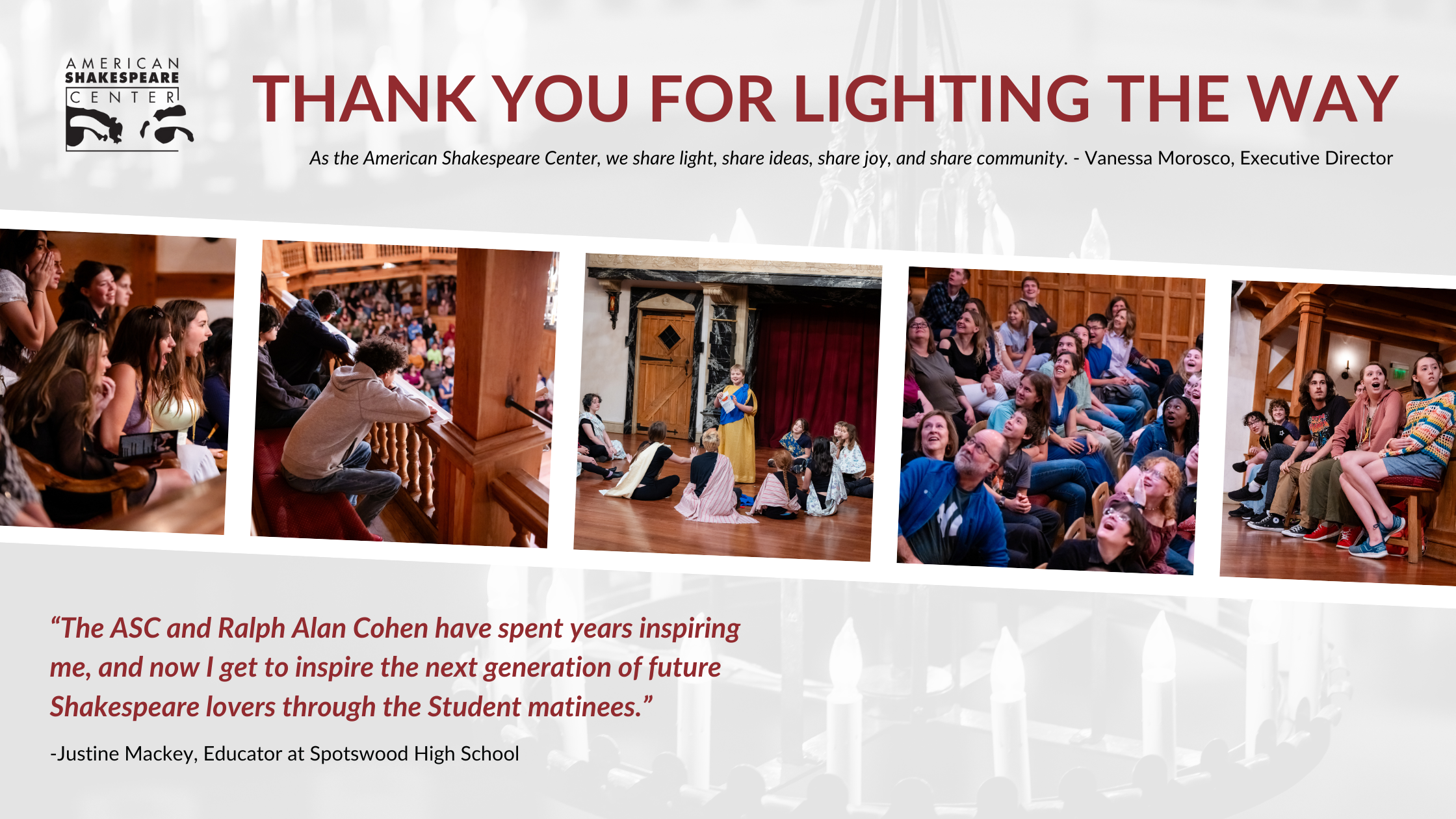 Thank you for lighting the way graphic Thank you for lighting the way. As the American Shakespeare Center, we share light, ideas, joy, and community. Various images show students and patrons engaged in ASC educational programs and enjoying live performances. The quote reads, 'The ASC and Ralph Alan Cohen have spent years inspiring me, and now I get to inspire the next generation of future Shakespeare lovers through the Student matinees.