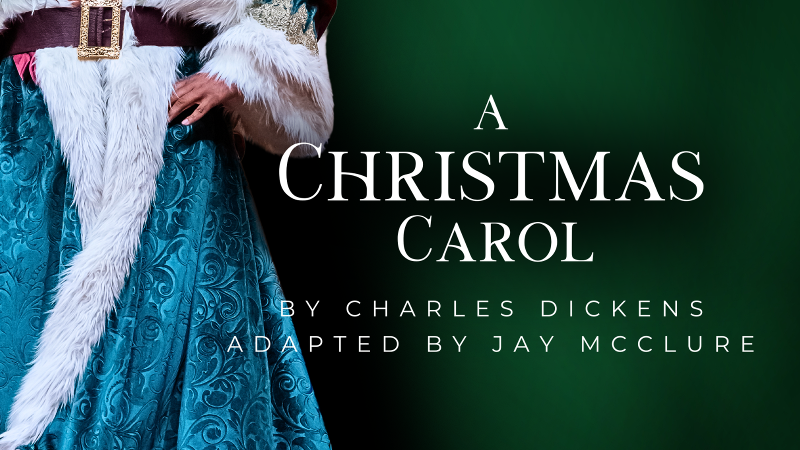 A Christmas Carol by Charles Dickens. Adapted by Jay McClure. Graphic shows text and the ghost of christmas present's green robe with a brown belt on a dark green christmas background. Summary Image 2025. Model Kenn Hopkins Jr. Photo by October Grace Media..png