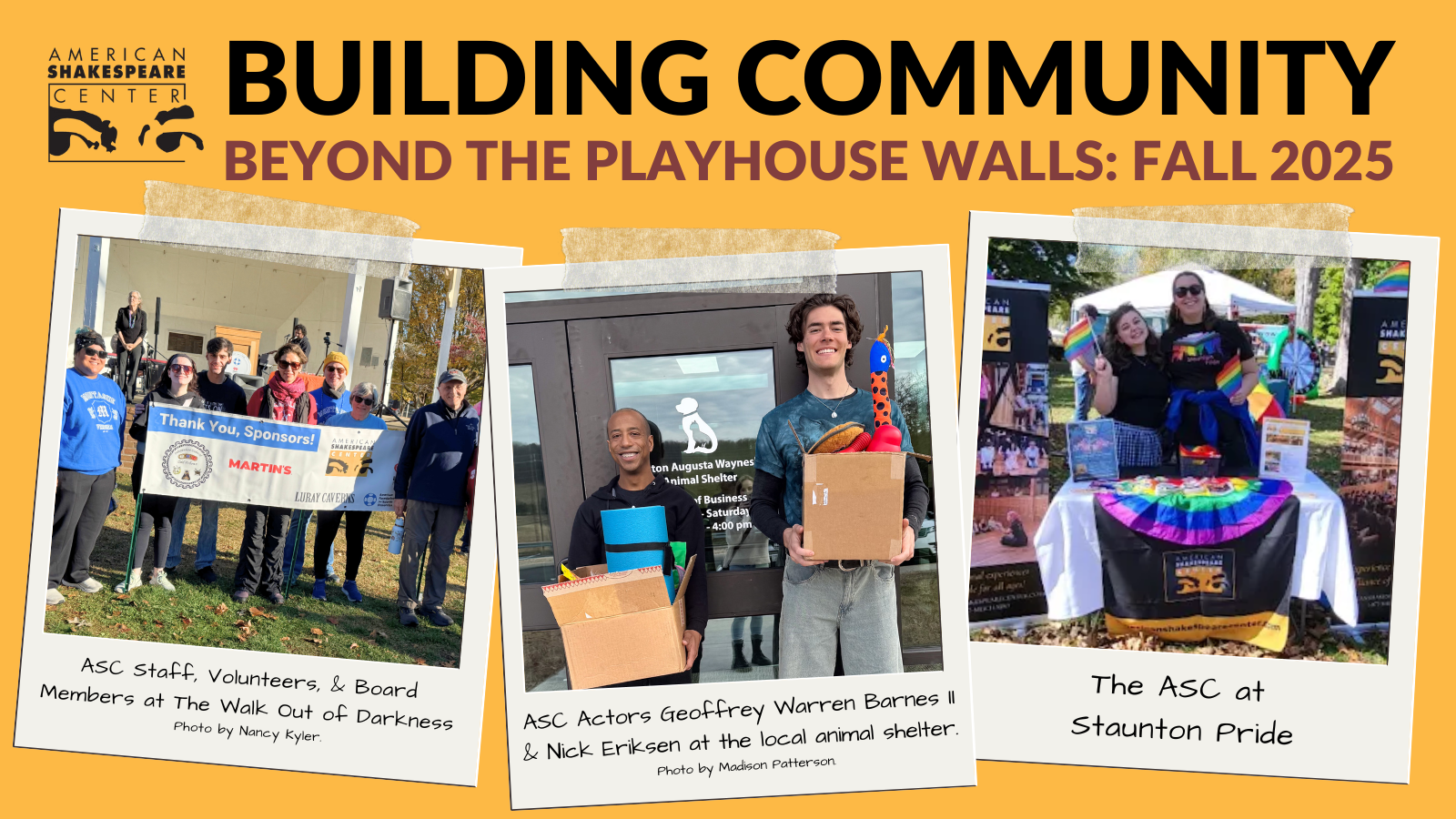 Building Community Fall 2025 Blog Cover Image. Yellow Background with 3 polaroid images attached. image 1: ASC Staff, Volunteers, & Board Members at The Walk Out of Darkness Photo by Nancy Kyler. Image 2: ASC Actors Geoffrey Warren Barnes II & Nick Eriksen at the local animal shelter. Photo by Madison Patterson. Image 3: The ASC at Staunton Pride.